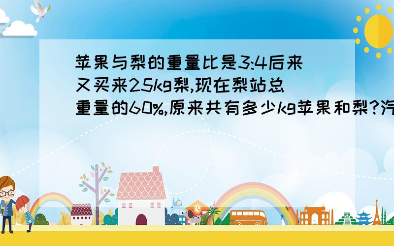 苹果与梨的重量比是3:4后来又买来25kg梨,现在梨站总重量的60%,原来共有多少kg苹果和梨?汽车从a地开往b地,途径x地时,已行的路程与剩下的路程比是3:5,在行27km后已行的路程与剩下的路程比是3:2