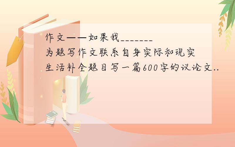 作文——如果我_______为题写作文联系自身实际和现实生活补全题目写一篇600字的议论文..