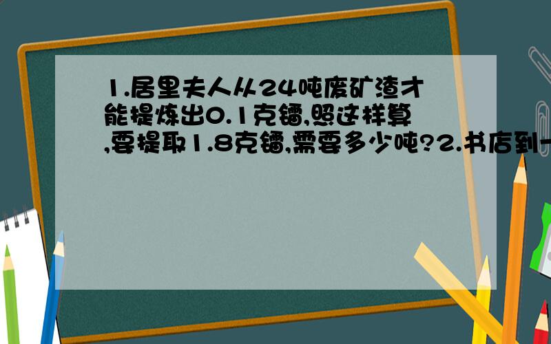 1.居里夫人从24吨废矿渣才能提炼出0.1克镭,照这样算,要提取1.8克镭,需要多少吨?2.书店到一批读物,第一天卖出总数的5分之3,第二天卖出总数的百分之二十,还余下250本,一共有多少本?3.一个底面