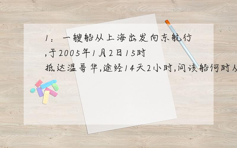 1：一艘船从上海出发向东航行,于2005年1月2日15时抵达温哥华,途经14天2小时,问该船何时从上海出发?2：当北京时间为3月21日12时,全世界还有（A一多半的地方是3月21 B恰好一半为3月21 C恰好一半