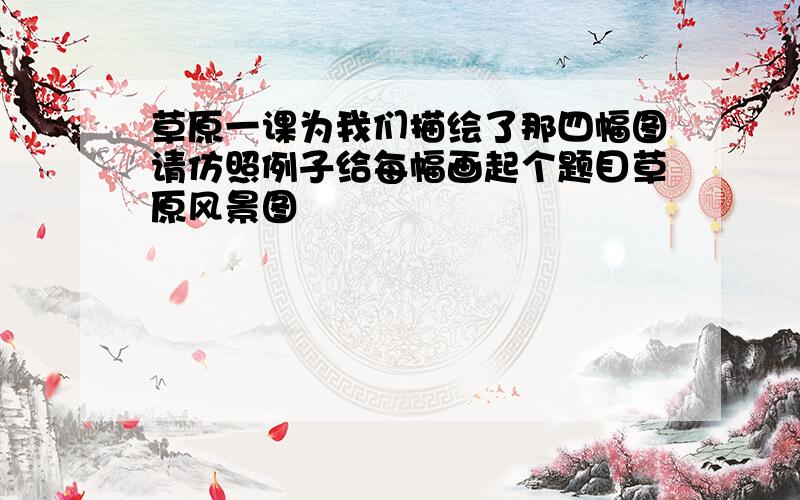 草原一课为我们描绘了那四幅图请仿照例子给每幅画起个题目草原风景图