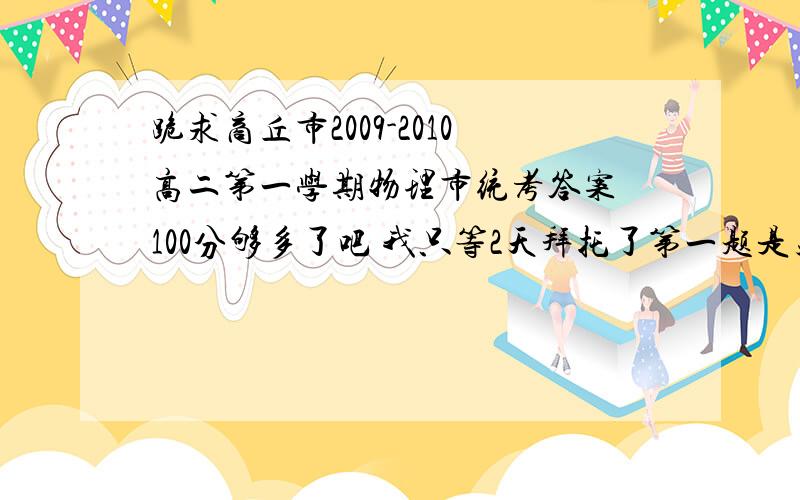 跪求商丘市2009-2010高二第一学期物理市统考答案 100分够多了吧 我只等2天拜托了第一题是关于科学家的别弄