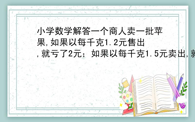 小学数学解答一个商人卖一批苹果,如果以每千克1.2元售出,就亏了2元；如果以每千克1.5元卖出,就赚4元.一个商人卖一批苹果,如果以每千克1.2元售出,就亏了2元；如果以每千克1.5元卖出,就赚4