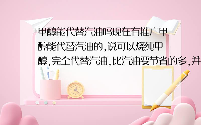 甲醇能代替汽油吗现在有推广甲醇能代替汽油的,说可以烧纯甲醇,完全代替汽油,比汽油要节省的多,并且对车没有任何危害,哪位懂行的高手能指教指教是真的吗