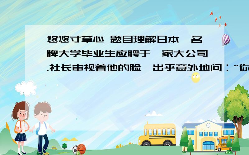 悠悠寸草心 题目理解日本一名牌大学毕业生应聘于一家大公司.社长审视着他的脸,出乎意外地问：“你替父母洗过澡擦过身吗?”“从来没有过.”青年很老实地回答.“那么,你替父母捶过背吗