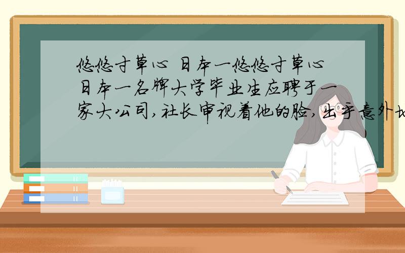 悠悠寸草心 日本一悠悠寸草心日本一名牌大学毕业生应聘于一家大公司,社长审视着他的脸,出乎意外地问：“你替父母洗过澡擦过身吗?”“从来没有过.”青年很老实地回答.“那么,你替父母