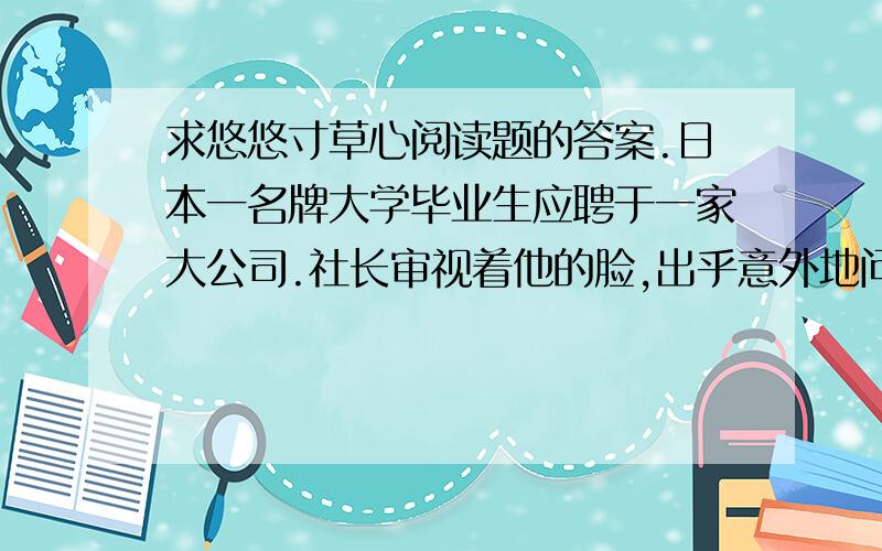 求悠悠寸草心阅读题的答案.日本一名牌大学毕业生应聘于一家大公司.社长审视着他的脸,出乎意外地问：“你替父母洗过澡擦过身吗?”“从来没有过.”青年很老实地回答.“那么,你替父母捶