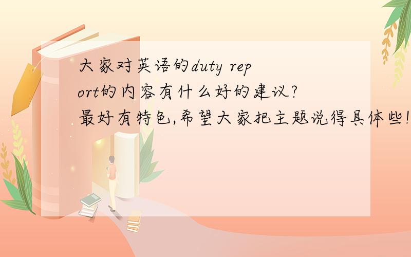 大家对英语的duty report的内容有什么好的建议?最好有特色,希望大家把主题说得具体些!谢谢啦!希望内容可以新颖一些~~~~谢谢啦~~~~