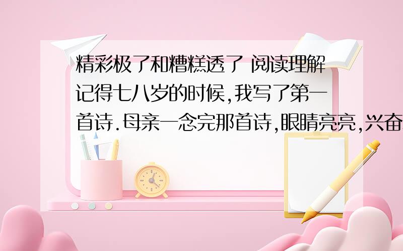 精彩极了和糟糕透了 阅读理解记得七八岁的时候,我写了第一首诗.母亲一念完那首诗,眼睛亮亮,兴奋地嚷着：“巴迪,这是你写的吗?多美的诗啊!精彩极了!”她搂着我,不住地赞扬.我既腼腆又