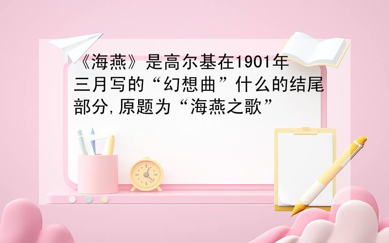 《海燕》是高尔基在1901年三月写的“幻想曲”什么的结尾部分,原题为“海燕之歌”