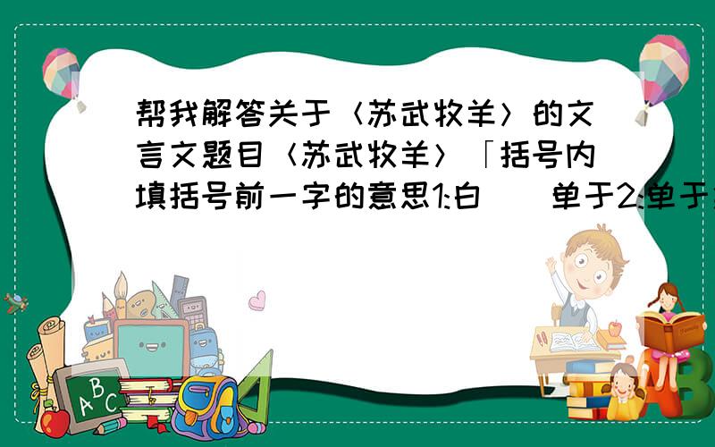 帮我解答关于＜苏武牧羊＞的文言文题目＜苏武牧羊＞「括号内填括号前一字的意思1:白()单于2:单于愈益欲降()之3:天()雪4:乃徙()武北海上无人处」「翻译 1:数日不死,匈奴以为神 2:杖汉节牧