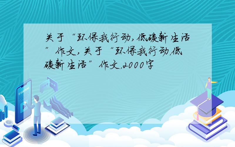 关于“环保我行动,低碳新生活”作文,关于“环保我行动，低碳新生活”作文，2000字