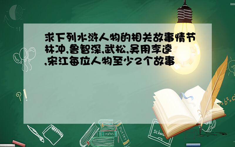 求下列水浒人物的相关故事情节林冲,鲁智深,武松,吴用李逵,宋江每位人物至少2个故事