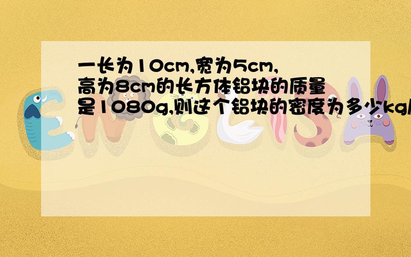 一长为10cm,宽为5cm,高为8cm的长方体铝块的质量是1080g,则这个铝块的密度为多少kg/m³?