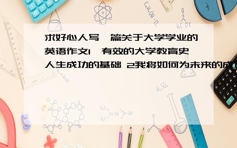 求好心人写一篇关于大学学业的英语作文1、有效的大学教育史人生成功的基础 2我将如何为未来的成功完成大学学业 用到的词汇 words for refereace,effective,foundation,career,knowledye,skill