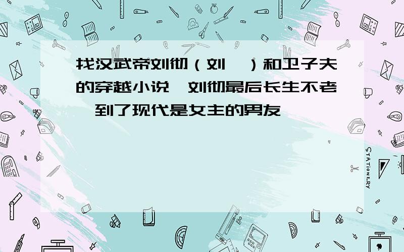 找汉武帝刘彻（刘彘）和卫子夫的穿越小说,刘彻最后长生不老,到了现代是女主的男友,