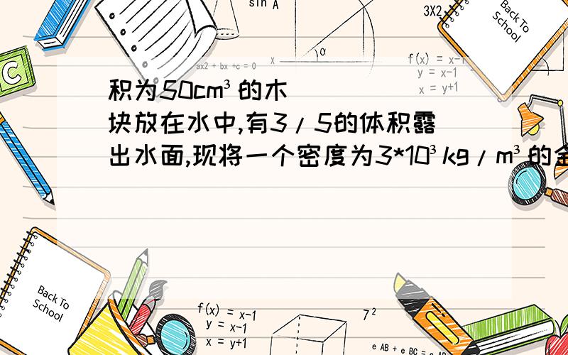 积为50cm³的木块放在水中,有3/5的体积露出水面,现将一个密度为3*10³kg/m³的金属块用细线挂在木块下,木块恰好浸没在水中,则这个金属块的体积为多少?