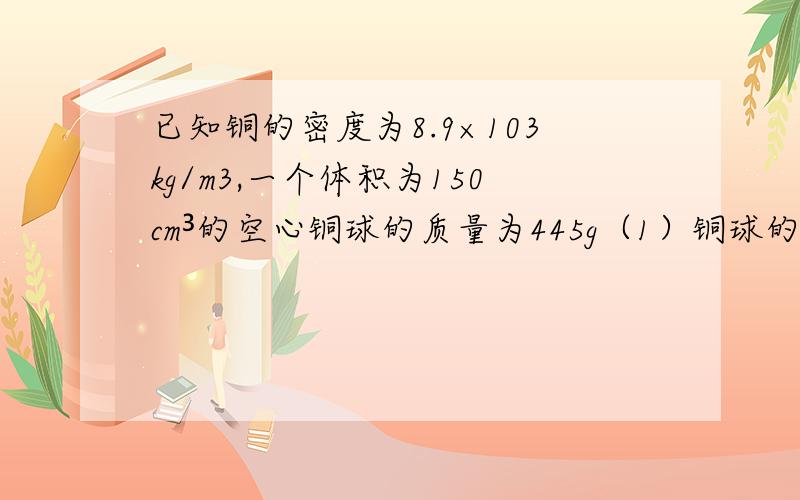 已知铜的密度为8.9×103kg/m3,一个体积为150cm³的空心铜球的质量为445g（1）铜球的空心体积有多大?（2）如果空心部分注满水,球的总质量是多少?