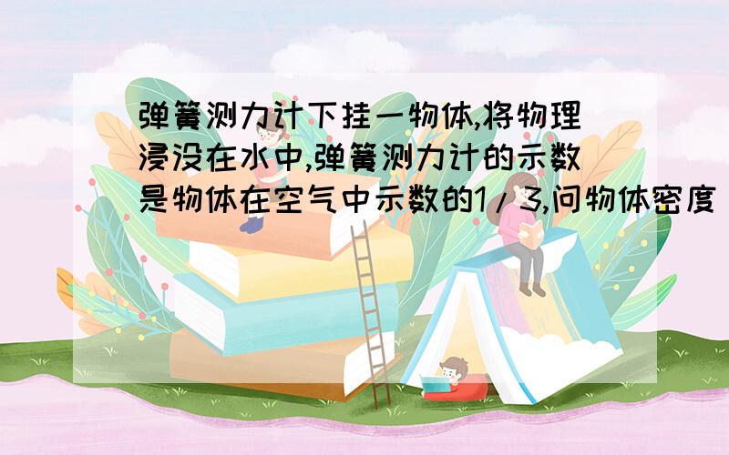 弹簧测力计下挂一物体,将物理浸没在水中,弹簧测力计的示数是物体在空气中示数的1/3,问物体密度