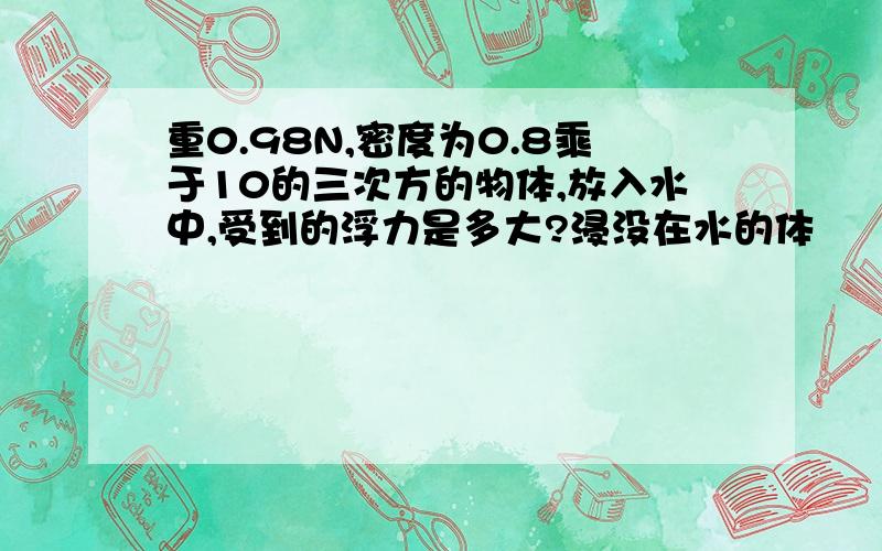 重0.98N,密度为0.8乘于10的三次方的物体,放入水中,受到的浮力是多大?浸没在水的体