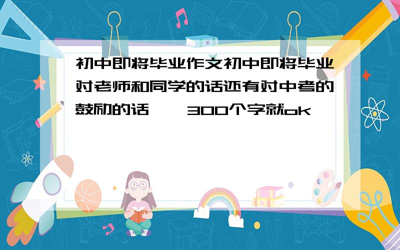 初中即将毕业作文初中即将毕业对老师和同学的话还有对中考的鼓励的话    300个字就ok