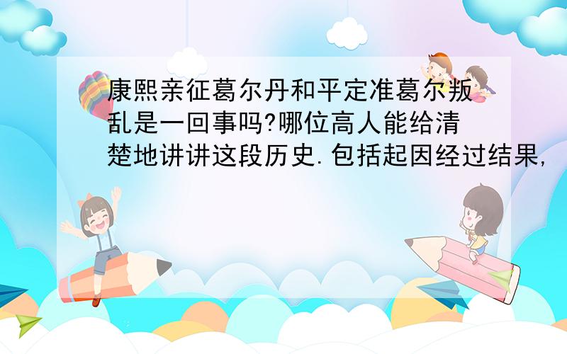 康熙亲征葛尔丹和平定准葛尔叛乱是一回事吗?哪位高人能给清楚地讲讲这段历史.包括起因经过结果,