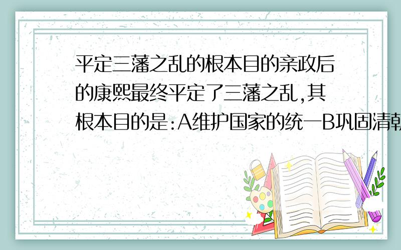 平定三藩之乱的根本目的亲政后的康熙最终平定了三藩之乱,其根本目的是:A维护国家的统一B巩固清朝的统治C收回西南边疆D以此取得朝廷内鳌拜的势力支持