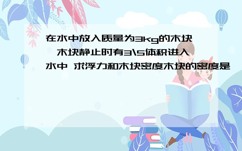 在水中放入质量为3kg的木块,木块静止时有3\5体积进入水中 求浮力和木块密度木块的密度是 ——千克/米