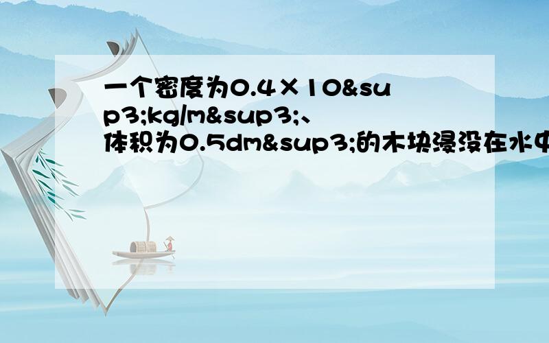 一个密度为0.4×10³kg/m³、体积为0.5dm³的木块浸没在水中时所受的浮力是2.