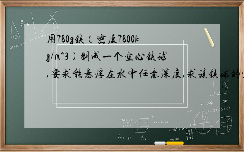 用780g铁（密度7800kg/m^3)制成一个空心铁球,要求能悬浮在水中任意深度,求该铁球的空心部分的体积