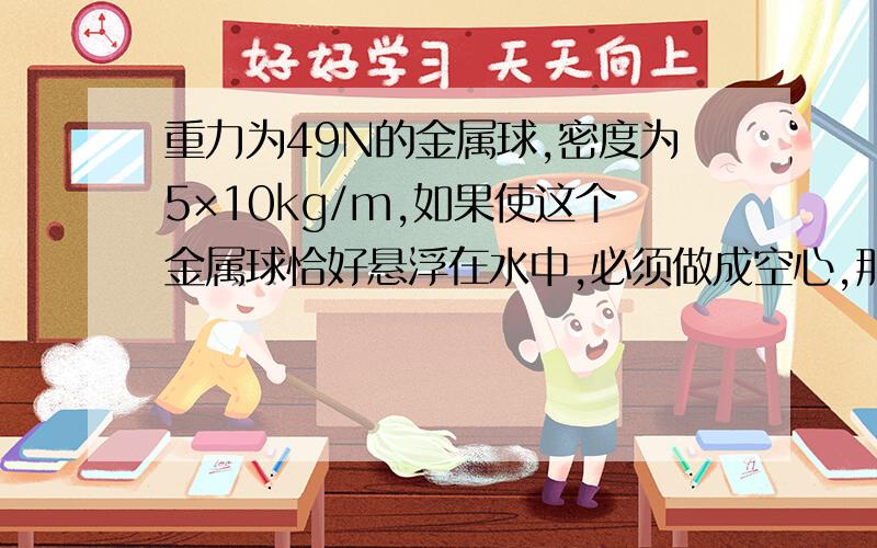 重力为49N的金属球,密度为5×10kg/m,如果使这个金属球恰好悬浮在水中,必须做成空心,那么空心部分的体积是多少?