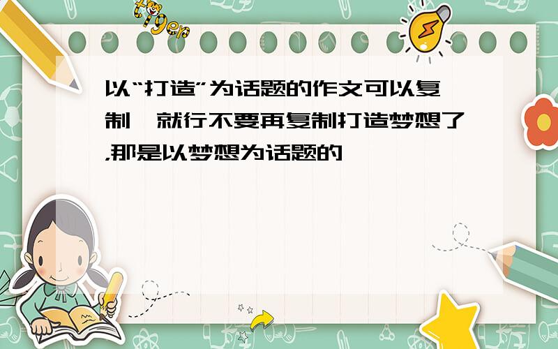 以“打造”为话题的作文可以复制,就行不要再复制打造梦想了，那是以梦想为话题的