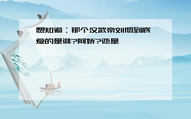 想知道：那个汉武帝刘彻到底、爱的是谁?阿娇?还是……