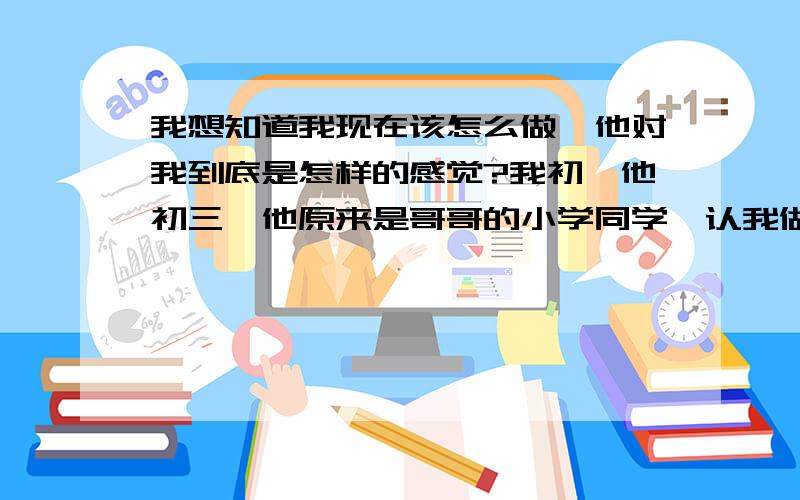 我想知道我现在该怎么做、他对我到底是怎样的感觉?我初一他初三,他原来是哥哥的小学同学,认我做妹妹了,对我很好、每天打打闹闹很开心.喜欢他的女生很多、我也喜欢他、和他告白了,他