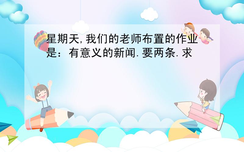 星期天,我们的老师布置的作业是：有意义的新闻.要两条.求