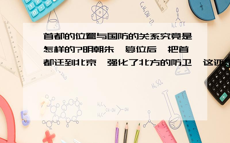 首都的位置与国防的关系究竟是怎样的?明朝朱棣篡位后,把首都迁到北京,强化了北方的防卫,这还是件值得称赞的事情.国内革命战争时期,有人就指责蒋介石把首都定在南京,而不定在北京,导