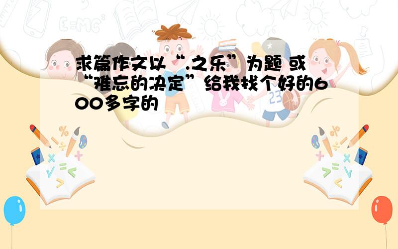 求篇作文以“.之乐”为题 或“难忘的决定”给我找个好的600多字的