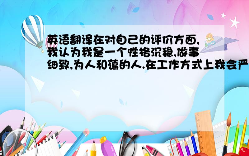 英语翻译在对自己的评价方面,我认为我是一个性格沉稳,做事细致,为人和蔼的人.在工作方式上我会严格按照工作流程,制定相应的工作计划,并根据相应的工作计划有步骤的开展工作.在工作当