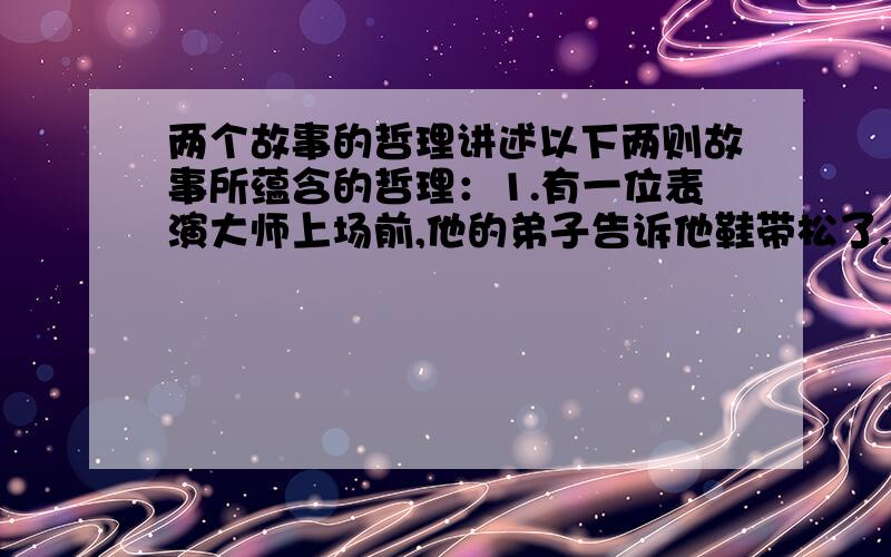 两个故事的哲理讲述以下两则故事所蕴含的哲理：1.有一位表演大师上场前,他的弟子告诉他鞋带松了.大师点头致谢,蹲下来仔细系好.等到弟子传身后,又蹲下来将鞋带解松.有个旁观者看到了