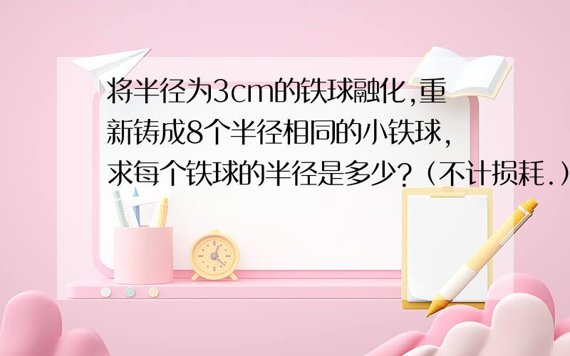 将半径为3cm的铁球融化,重新铸成8个半径相同的小铁球,求每个铁球的半径是多少?（不计损耗.）4πR³/3=8×﹙4πr³/3﹚我得出公式但不会算啊!