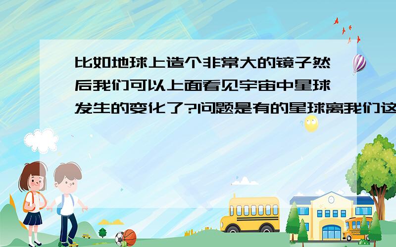 比如地球上造个非常大的镜子然后我们可以上面看见宇宙中星球发生的变化了?问题是有的星球离我们这远几个亿光年吗 所以射过去看的时候也是几个亿光年了 这样试想一切景象可以保留几