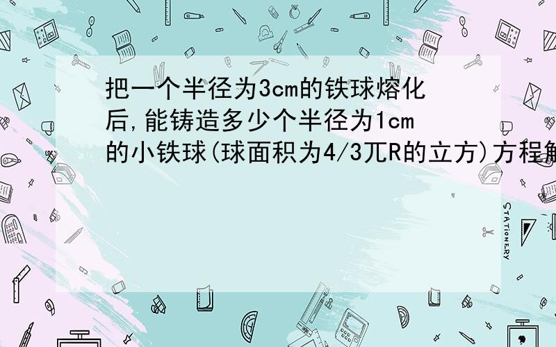 把一个半径为3cm的铁球熔化后,能铸造多少个半径为1cm的小铁球(球面积为4/3兀R的立方)方程解!