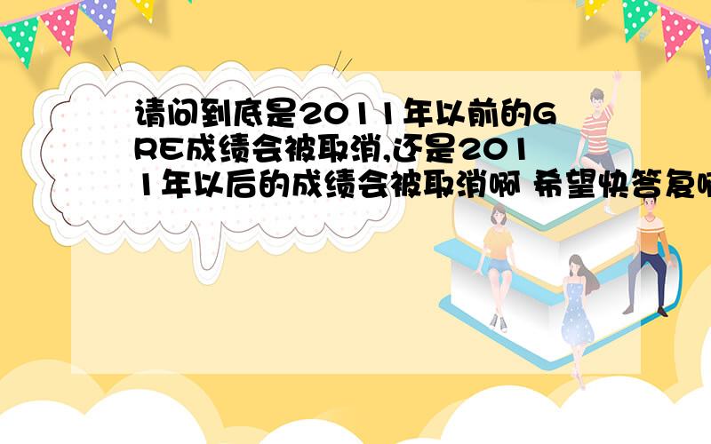 请问到底是2011年以前的GRE成绩会被取消,还是2011年以后的成绩会被取消啊 希望快答复啊