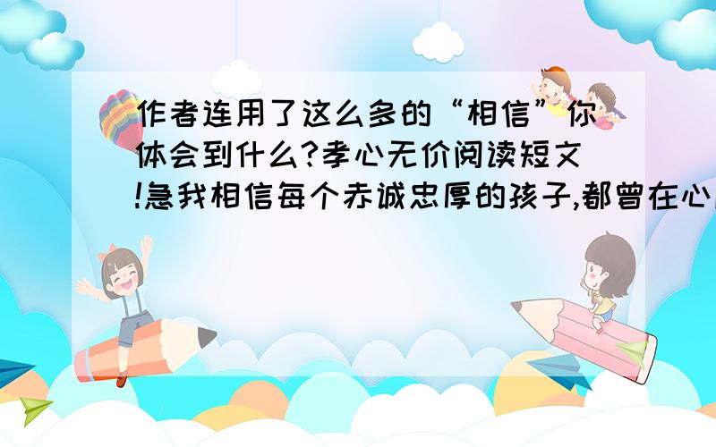 作者连用了这么多的“相信”你体会到什么?孝心无价阅读短文!急我相信每个赤诚忠厚的孩子,都曾在心底向父母许下“孝”的宏愿,相信来日方长,相信水到渠成,相信自己必有功成名就衣锦还