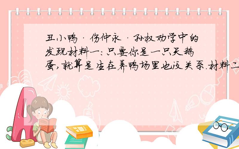 丑小鸭·伤仲永·孙权劝学中的发现材料一：只要你是一只天鹅蛋,就算是生在养鸭场里也没关系.材料二：仲永之通悟,受之天也.其受之天也,贤于材人远矣.卒之为众人,则其受于人者不至也.材