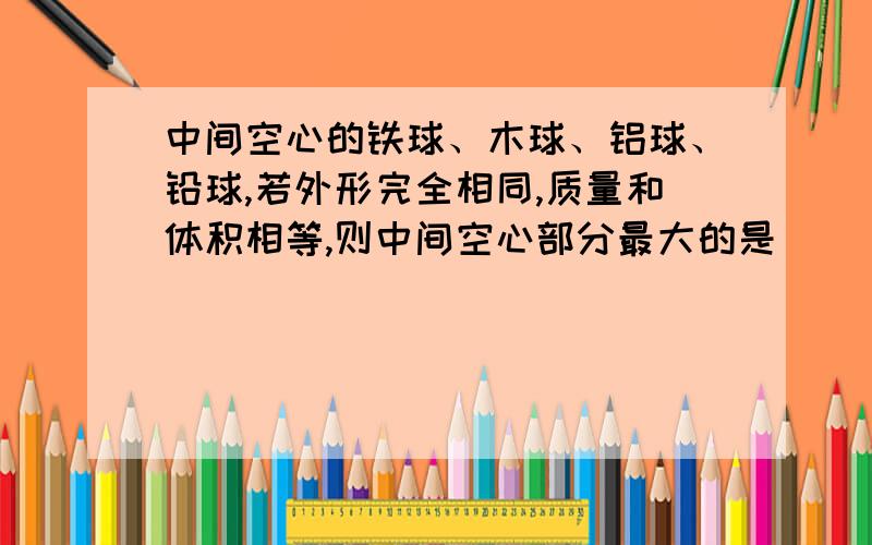 中间空心的铁球、木球、铝球、铅球,若外形完全相同,质量和体积相等,则中间空心部分最大的是 （）A 铁球 B 木球 C 铝球 D 铅球