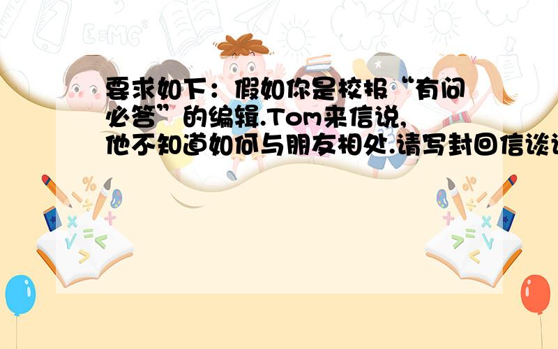 要求如下：假如你是校报“有问必答”的编辑.Tom来信说,他不知道如何与朋友相处.请写封回信谈谈你是怎样与朋友相处的,并给他提出点建议.要求：1.包含以上要点2.句子结构正确,语句通顺3.