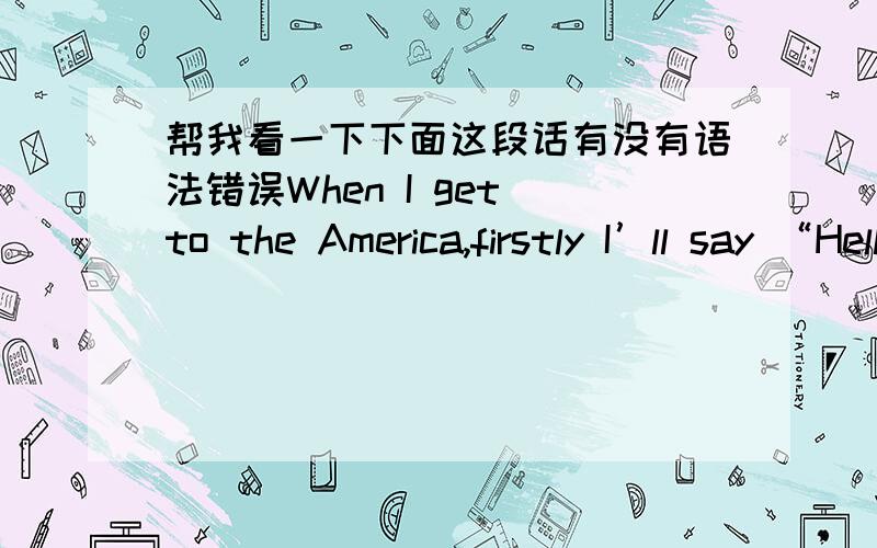 帮我看一下下面这段话有没有语法错误When I get to the America,firstly I’ll say “Hello my name is Sam,I’m from China.It’s nice to meet you.”.If he/she asks me my age,I’ll say ”I’m a 13-year-old boy.”If he/she asks me m