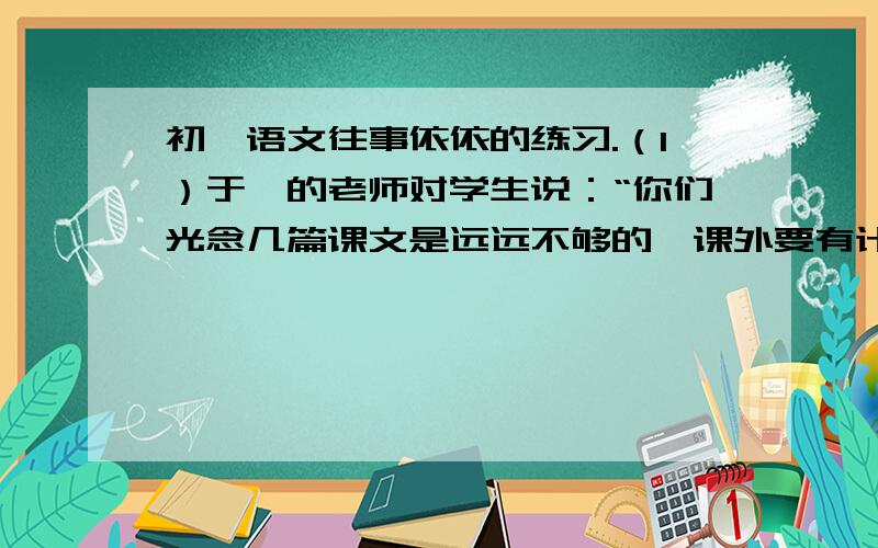 初一语文往事依依的练习.（1）于漪的老师对学生说：“你们光念几篇课文是远远不够的,课外要有计划地认认真真读点好书；多读书,读好书,能丰富知识,增添智慧,成为一个志趣高尚的人.”