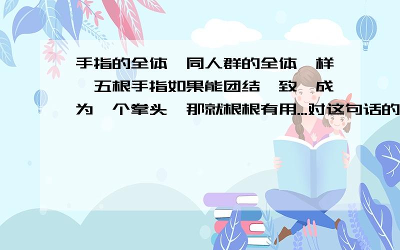 手指的全体,同人群的全体一样,五根手指如果能团结一致,成为一个拳头,那就根根有用...对这句话的理解